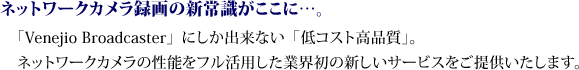 ネットワークカメラ録画の新常識がここに…。「Venejio Broadcaster」にしか出来ない「低コスト高品質」。
ネットワークカメラの性能をフル活用した業界初の新しいサービスをご提供いたします。